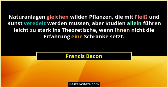 Naturanlagen gleichen wilden Pflanzen, die mit Fleiß und Kunst veredelt werden müssen, aber Studien allein führen leicht zu stark ins... - Francis Bacon