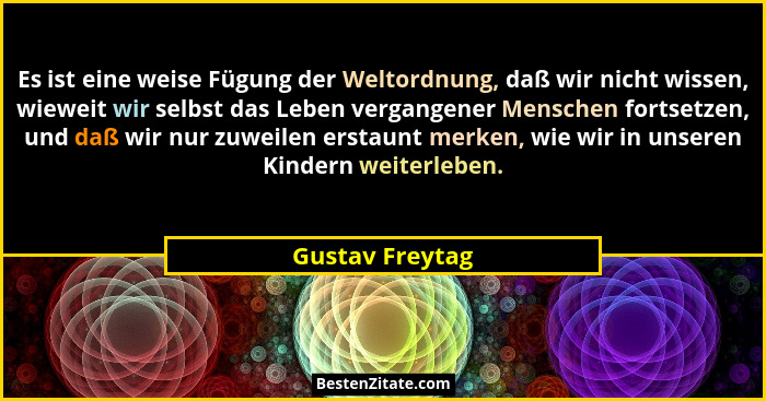 Es ist eine weise Fügung der Weltordnung, daß wir nicht wissen, wieweit wir selbst das Leben vergangener Menschen fortsetzen, und daß... - Gustav Freytag