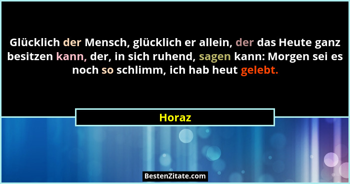 Glücklich der Mensch, glücklich er allein, der das Heute ganz besitzen kann, der, in sich ruhend, sagen kann: Morgen sei es noch so schlimm, i... - Horaz