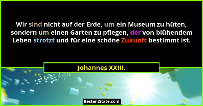Wir sind nicht auf der Erde, um ein Museum zu hüten, sondern um einen Garten zu pflegen, der von blühendem Leben strotzt und für ein... - Johannes XXIII.