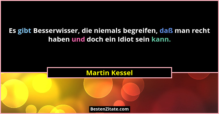 Es gibt Besserwisser, die niemals begreifen, daß man recht haben und doch ein Idiot sein kann.... - Martin Kessel