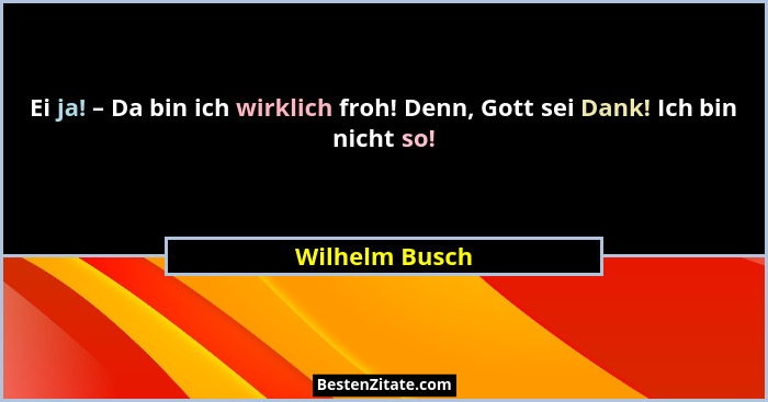Ei ja! – Da bin ich wirklich froh! Denn, Gott sei Dank! Ich bin nicht so!... - Wilhelm Busch