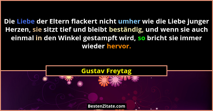 Die Liebe der Eltern flackert nicht umher wie die Liebe junger Herzen, sie sitzt tief und bleibt beständig, und wenn sie auch einmal... - Gustav Freytag