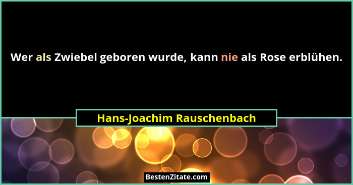 Wer als Zwiebel geboren wurde, kann nie als Rose erblühen.... - Hans-Joachim Rauschenbach