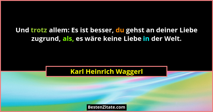Und trotz allem: Es ist besser, du gehst an deiner Liebe zugrund, als, es wäre keine Liebe in der Welt.... - Karl Heinrich Waggerl