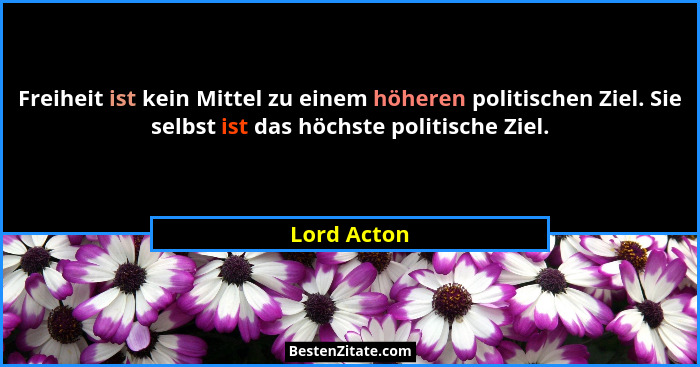 Freiheit ist kein Mittel zu einem höheren politischen Ziel. Sie selbst ist das höchste politische Ziel.... - Lord Acton