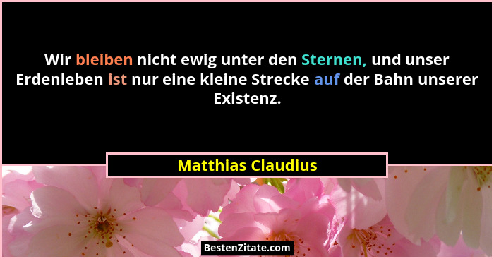 Wir bleiben nicht ewig unter den Sternen, und unser Erdenleben ist nur eine kleine Strecke auf der Bahn unserer Existenz.... - Matthias Claudius