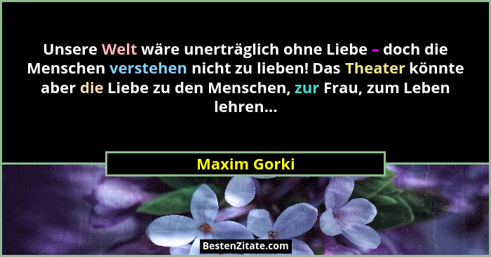 Unsere Welt wäre unerträglich ohne Liebe – doch die Menschen verstehen nicht zu lieben! Das Theater könnte aber die Liebe zu den Mensche... - Maxim Gorki