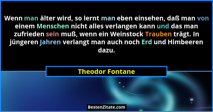 Wenn man älter wird, so lernt man eben einsehen, daß man von einem Menschen nicht alles verlangen kann und das man zufrieden sein mu... - Theodor Fontane