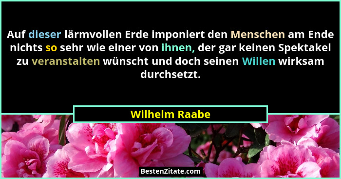 Auf dieser lärmvollen Erde imponiert den Menschen am Ende nichts so sehr wie einer von ihnen, der gar keinen Spektakel zu veranstalten... - Wilhelm Raabe