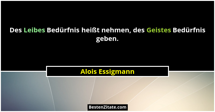 Des Leibes Bedürfnis heißt nehmen, des Geistes Bedürfnis geben.... - Alois Essigmann