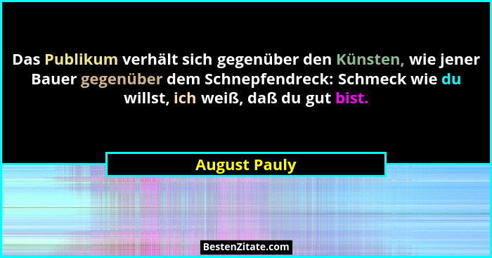 Das Publikum verhält sich gegenüber den Künsten, wie jener Bauer gegenüber dem Schnepfendreck: Schmeck wie du willst, ich weiß, daß du... - August Pauly