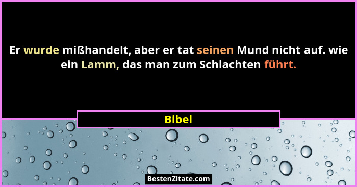 Er wurde mißhandelt, aber er tat seinen Mund nicht auf. wie ein Lamm, das man zum Schlachten führt.... - Bibel