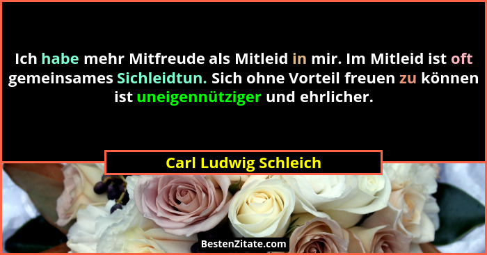 Ich habe mehr Mitfreude als Mitleid in mir. Im Mitleid ist oft gemeinsames Sichleidtun. Sich ohne Vorteil freuen zu können ist... - Carl Ludwig Schleich