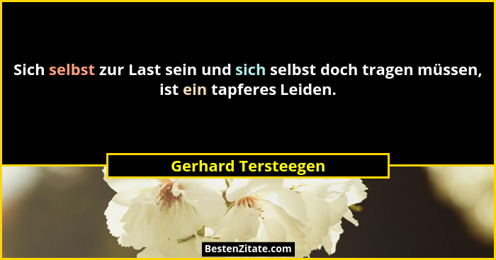 Sich selbst zur Last sein und sich selbst doch tragen müssen, ist ein tapferes Leiden.... - Gerhard Tersteegen