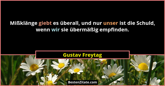 Mißklänge giebt es überall, und nur unser ist die Schuld, wenn wir sie übermäßig empfinden.... - Gustav Freytag
