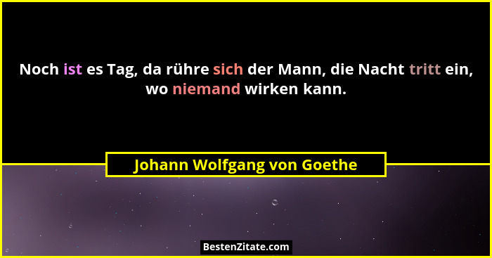Noch ist es Tag, da rühre sich der Mann, die Nacht tritt ein, wo niemand wirken kann.... - Johann Wolfgang von Goethe