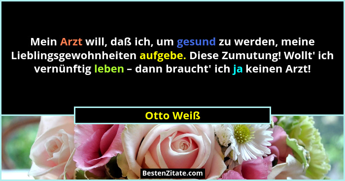 Mein Arzt will, daß ich, um gesund zu werden, meine Lieblingsgewohnheiten aufgebe. Diese Zumutung! Wollt' ich vernünftig leben – dann... - Otto Weiß