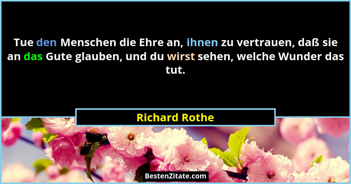 Tue den Menschen die Ehre an, ihnen zu vertrauen, daß sie an das Gute glauben, und du wirst sehen, welche Wunder das tut.... - Richard Rothe