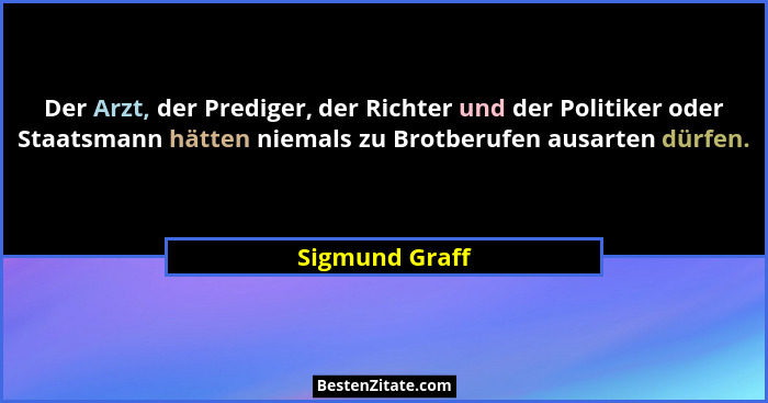 Der Arzt, der Prediger, der Richter und der Politiker oder Staatsmann hätten niemals zu Brotberufen ausarten dürfen.... - Sigmund Graff