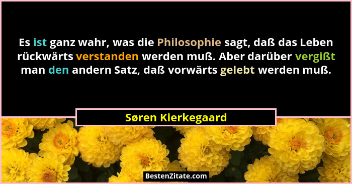 Es ist ganz wahr, was die Philosophie sagt, daß das Leben rückwärts verstanden werden muß. Aber darüber vergißt man den andern Sat... - Søren Kierkegaard