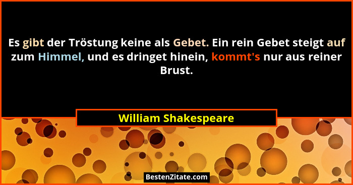 Es gibt der Tröstung keine als Gebet. Ein rein Gebet steigt auf zum Himmel, und es dringet hinein, kommt's nur aus reiner Br... - William Shakespeare