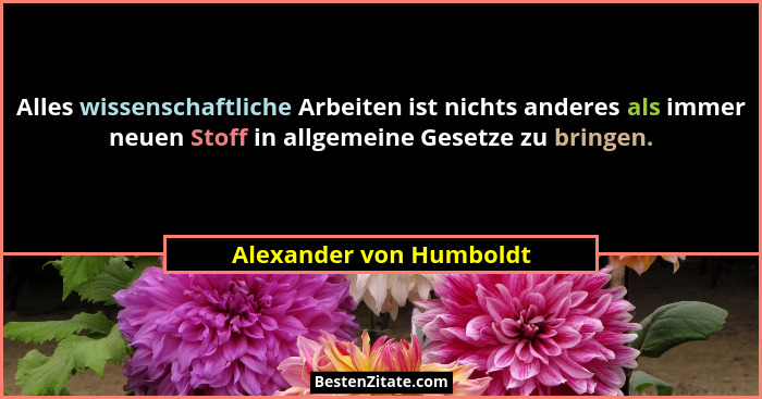 Alles wissenschaftliche Arbeiten ist nichts anderes als immer neuen Stoff in allgemeine Gesetze zu bringen.... - Alexander von Humboldt