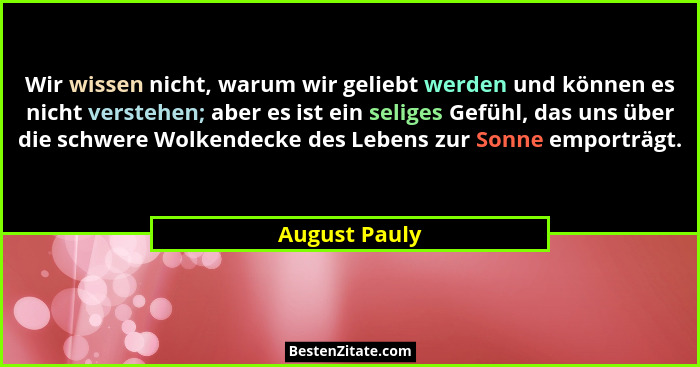Wir wissen nicht, warum wir geliebt werden und können es nicht verstehen; aber es ist ein seliges Gefühl, das uns über die schwere Wolk... - August Pauly