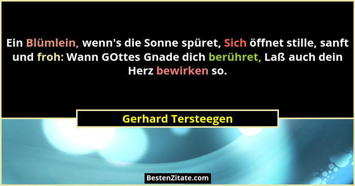Ein Blümlein, wenn's die Sonne spüret, Sich öffnet stille, sanft und froh: Wann GOttes Gnade dich berühret, Laß auch dein Her... - Gerhard Tersteegen
