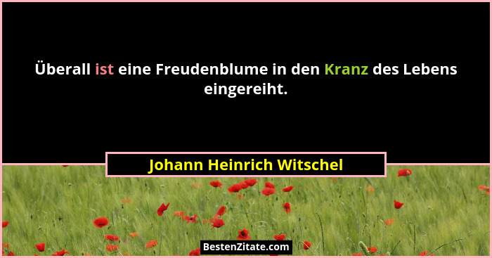 Überall ist eine Freudenblume in den Kranz des Lebens eingereiht.... - Johann Heinrich Witschel