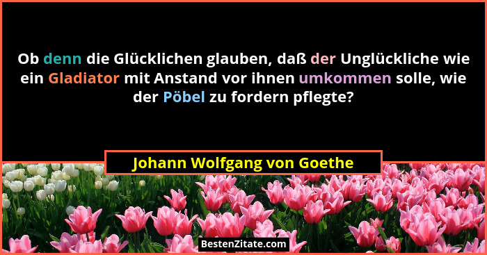 Ob denn die Glücklichen glauben, daß der Unglückliche wie ein Gladiator mit Anstand vor ihnen umkommen solle, wie der Pöb... - Johann Wolfgang von Goethe