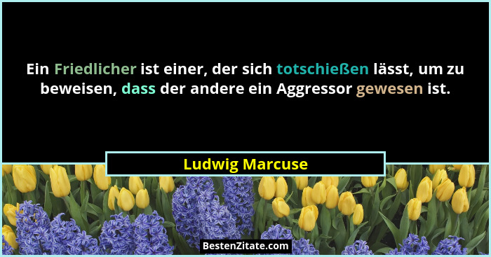 Ein Friedlicher ist einer, der sich totschießen lässt, um zu beweisen, dass der andere ein Aggressor gewesen ist.... - Ludwig Marcuse