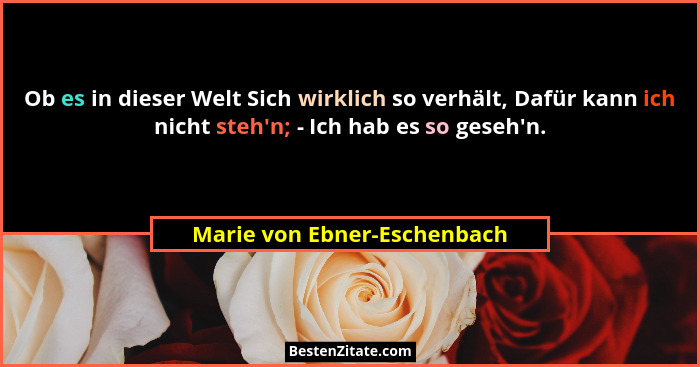 Ob es in dieser Welt Sich wirklich so verhält, Dafür kann ich nicht steh'n; - Ich hab es so geseh'n.... - Marie von Ebner-Eschenbach