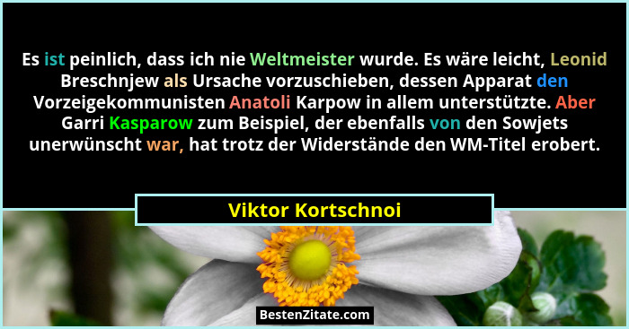 Es ist peinlich, dass ich nie Weltmeister wurde. Es wäre leicht, Leonid Breschnjew als Ursache vorzuschieben, dessen Apparat den V... - Viktor Kortschnoi
