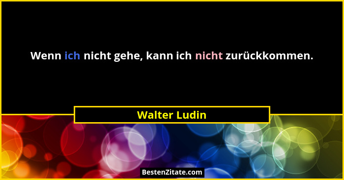 Wenn ich nicht gehe, kann ich nicht zurückkommen.... - Walter Ludin