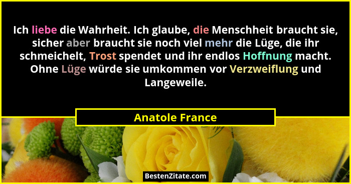 Ich liebe die Wahrheit. Ich glaube, die Menschheit braucht sie, sicher aber braucht sie noch viel mehr die Lüge, die ihr schmeichelt,... - Anatole France