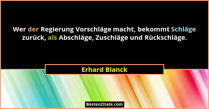 Wer der Regierung Vorschläge macht, bekommt Schläge zurück, als Abschläge, Zuschläge und Rückschläge.... - Erhard Blanck