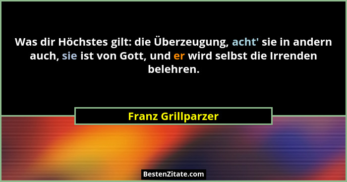 Was dir Höchstes gilt: die Überzeugung, acht' sie in andern auch, sie ist von Gott, und er wird selbst die Irrenden belehren.... - Franz Grillparzer