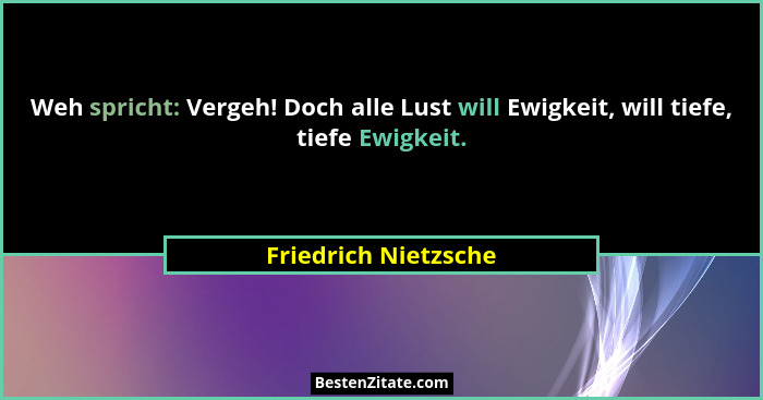 Weh spricht: Vergeh! Doch alle Lust will Ewigkeit, will tiefe, tiefe Ewigkeit.... - Friedrich Nietzsche
