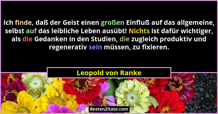 Ich finde, daß der Geist einen großen Einfluß auf das allgemeine, selbst auf das leibliche Leben ausübt! Nichts ist dafür wichtige... - Leopold von Ranke