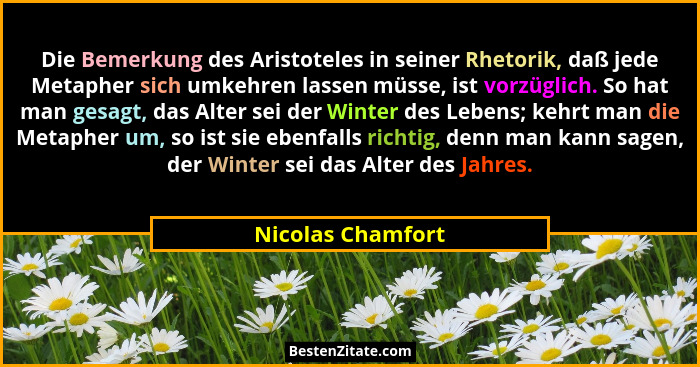 Die Bemerkung des Aristoteles in seiner Rhetorik, daß jede Metapher sich umkehren lassen müsse, ist vorzüglich. So hat man gesagt,... - Nicolas Chamfort
