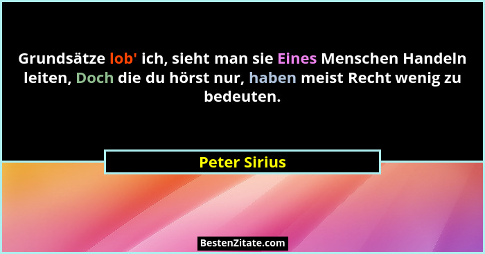 Grundsätze lob' ich, sieht man sie Eines Menschen Handeln leiten, Doch die du hörst nur, haben meist Recht wenig zu bedeuten.... - Peter Sirius