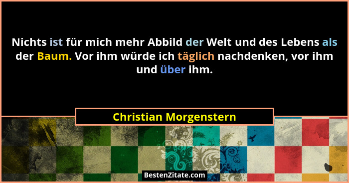 Nichts ist für mich mehr Abbild der Welt und des Lebens als der Baum. Vor ihm würde ich täglich nachdenken, vor ihm und über i... - Christian Morgenstern