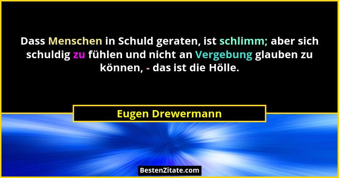 Dass Menschen in Schuld geraten, ist schlimm; aber sich schuldig zu fühlen und nicht an Vergebung glauben zu können, - das ist die... - Eugen Drewermann
