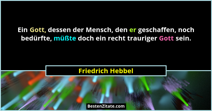 Ein Gott, dessen der Mensch, den er geschaffen, noch bedürfte, müßte doch ein recht trauriger Gott sein.... - Friedrich Hebbel