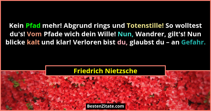 Kein Pfad mehr! Abgrund rings und Totenstille! So wolltest du's! Vom Pfade wich dein Wille! Nun, Wandrer, gilt's! Nun bl... - Friedrich Nietzsche