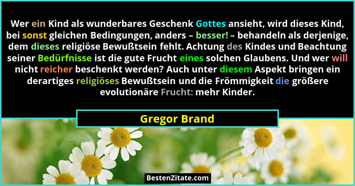 Wer ein Kind als wunderbares Geschenk Gottes ansieht, wird dieses Kind, bei sonst gleichen Bedingungen, anders – besser! – behandeln al... - Gregor Brand