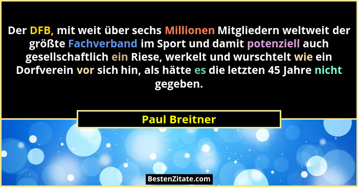 Der DFB, mit weit über sechs Millionen Mitgliedern weltweit der größte Fachverband im Sport und damit potenziell auch gesellschaftlich... - Paul Breitner