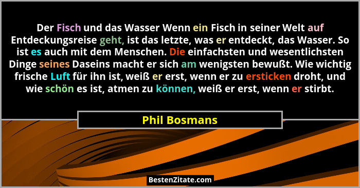 Der Fisch und das Wasser Wenn ein Fisch in seiner Welt auf Entdeckungsreise geht, ist das letzte, was er entdeckt, das Wasser. So ist e... - Phil Bosmans
