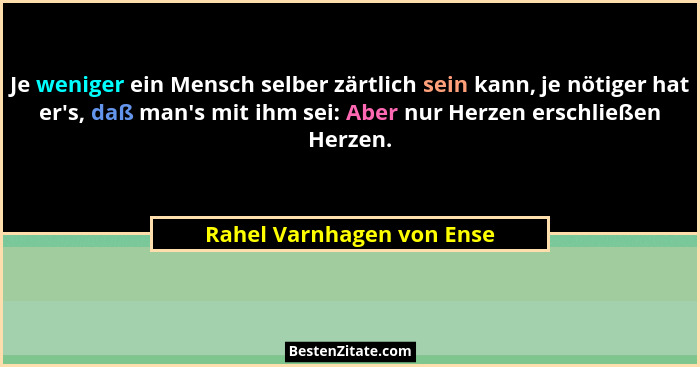 Je weniger ein Mensch selber zärtlich sein kann, je nötiger hat er's, daß man's mit ihm sei: Aber nur Herzen erschl... - Rahel Varnhagen von Ense